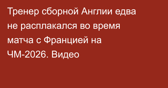 Тренер сборной Англии едва не расплакался во время матча с Францией на ЧМ-2026. Видео