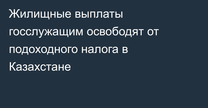 Жилищные выплаты госслужащим освободят от подоходного налога в Казахстане