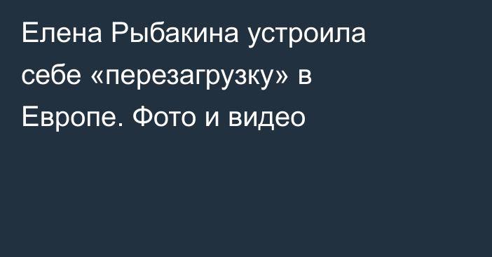 Елена Рыбакина устроила себе «перезагрузку» в Европе. Фото и видео
