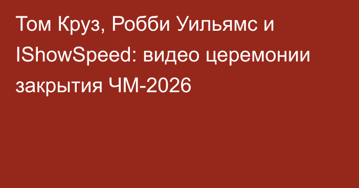 Том Круз, Робби Уильямс и IShowSpeed: видео церемонии закрытия ЧМ-2026