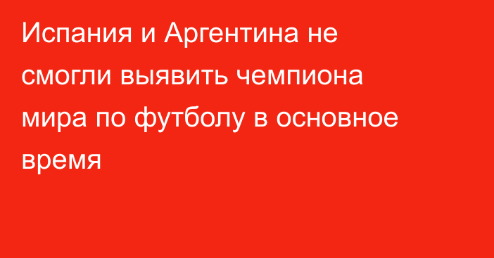 Испания и Аргентина не смогли выявить чемпиона мира по футболу в основное время