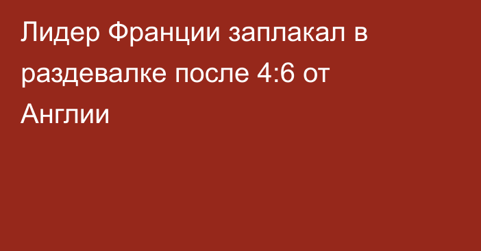 Лидер Франции заплакал в раздевалке после 4:6 от Англии