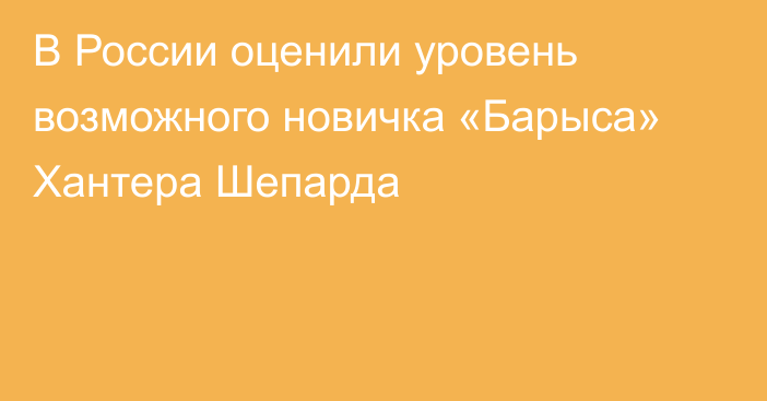 В России оценили уровень возможного новичка «Барыса» Хантера Шепарда