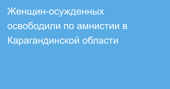 Женщин-осужденных освободили по амнистии в Карагандинской области