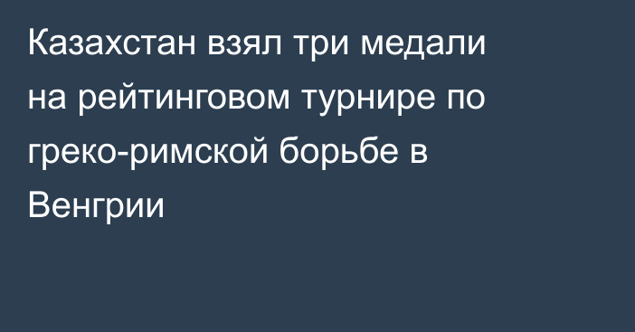 Казахстан взял три медали на рейтинговом турнире по греко-римской борьбе в Венгрии