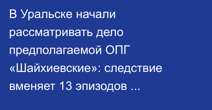 В Уральске начали рассматривать дело предполагаемой ОПГ «Шайхиевские»: следствие вменяет 13 эпизодов преступлений