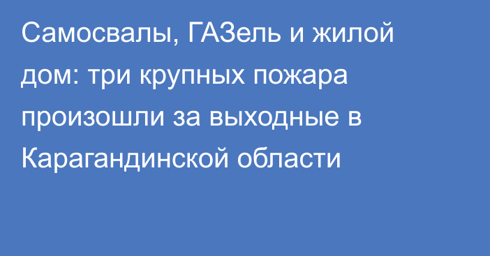 Самосвалы, ГАЗель и жилой дом: три крупных пожара произошли за выходные в Карагандинской области