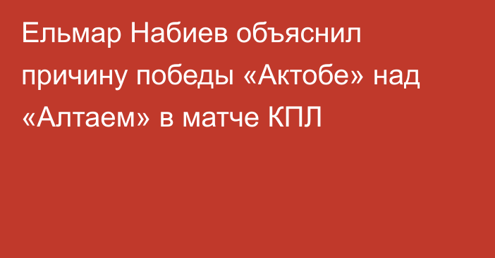 Ельмар Набиев объяснил причину победы «Актобе» над «Алтаем» в матче КПЛ