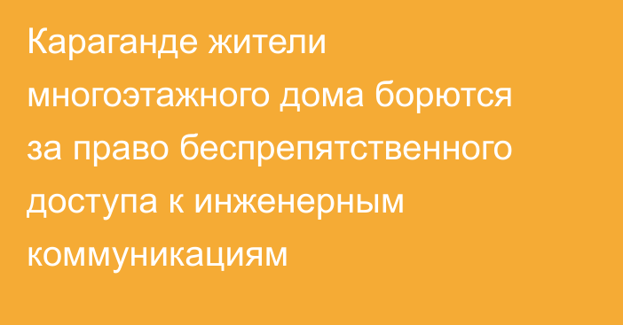 Караганде жители многоэтажного дома борются за право беспрепятственного доступа к инженерным коммуникациям