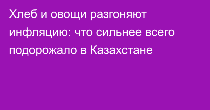 Хлеб и овощи разгоняют инфляцию: что сильнее всего подорожало в Казахстане