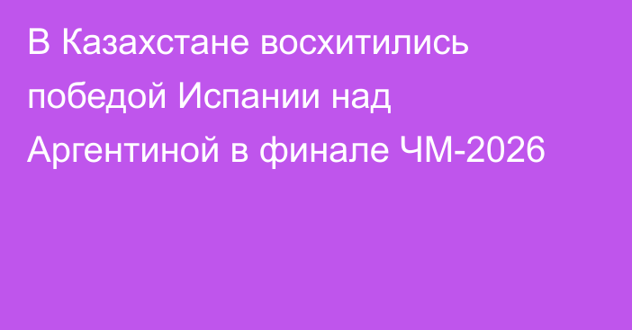 В Казахстане восхитились победой Испании над Аргентиной в финале ЧМ-2026