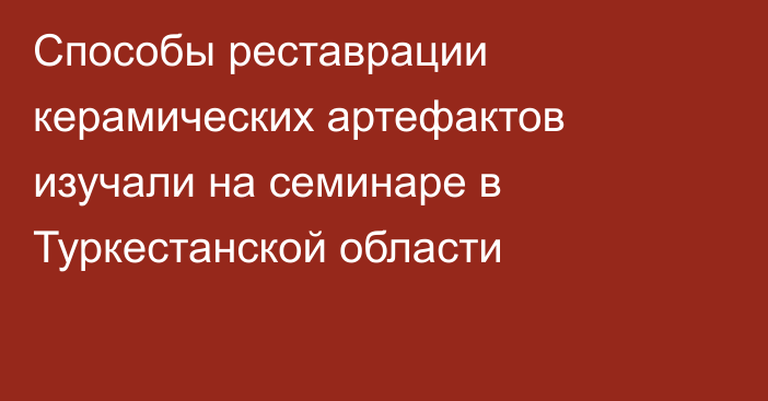 Способы реставрации керамических артефактов изучали на семинаре в Туркестанской области
