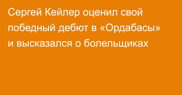 Сергей Кейлер оценил свой победный дебют в «Ордабасы» и высказался о болельщиках