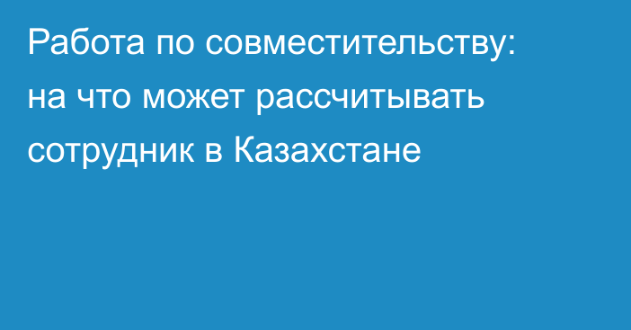 Работа по совместительству: на что может рассчитывать сотрудник в Казахстане