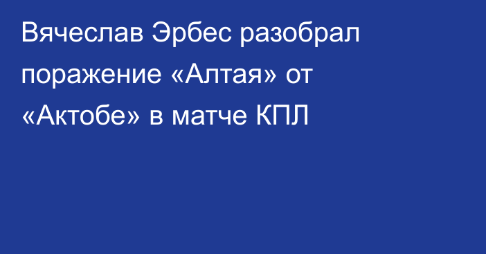Вячеслав Эрбес разобрал поражение «Алтая» от «Актобе» в матче КПЛ