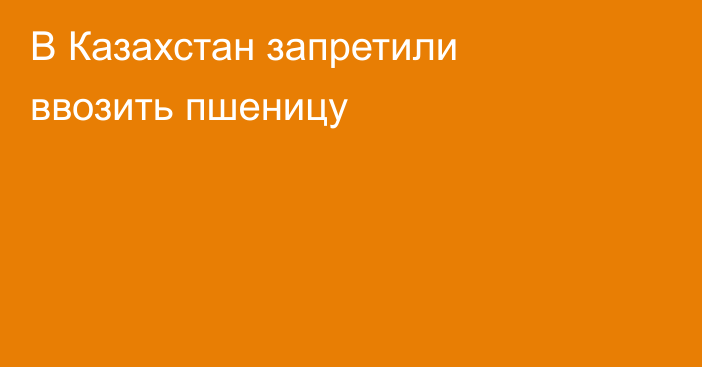 В Казахстан запретили ввозить пшеницу