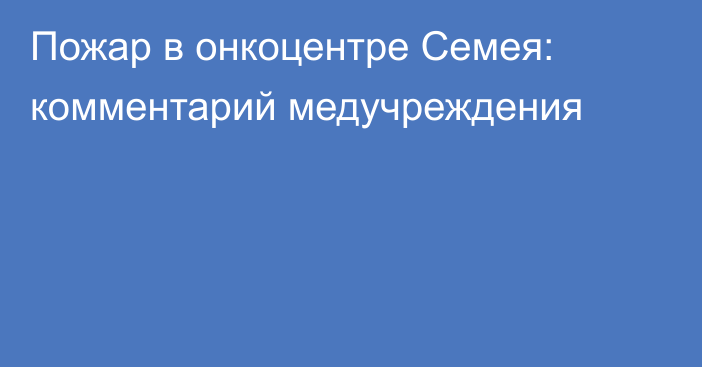 Пожар в онкоцентре Семея: комментарий медучреждения