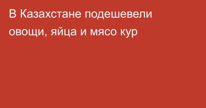 В Казахстане подешевели овощи, яйца и мясо кур
