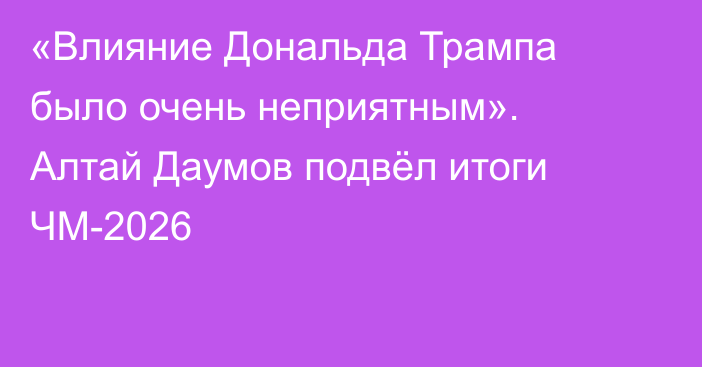 «Влияние Дональда Трампа было очень неприятным». Алтай Даумов подвёл итоги ЧМ-2026