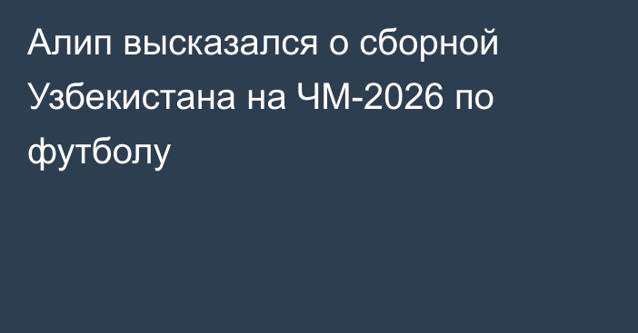 Алип высказался о сборной Узбекистана на ЧМ-2026 по футболу