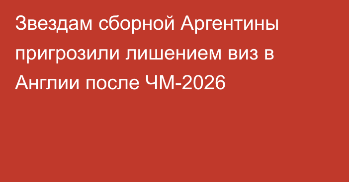 Звездам сборной Аргентины пригрозили лишением виз в Англии после ЧМ-2026