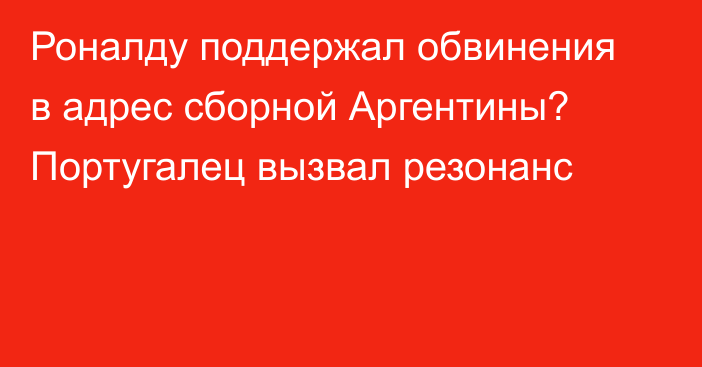 Роналду поддержал обвинения в адрес сборной Аргентины? Португалец вызвал резонанс