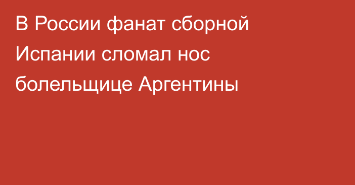В России фанат сборной Испании сломал нос болельщице Аргентины