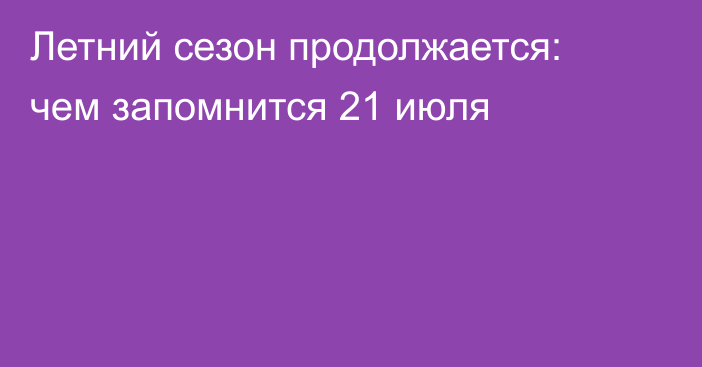 Летний сезон продолжается: чем запомнится 21 июля