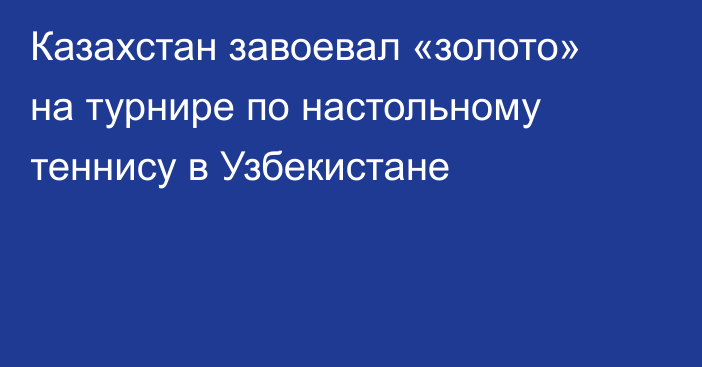 Казахстан завоевал «золото» на турнире по настольному теннису в Узбекистане