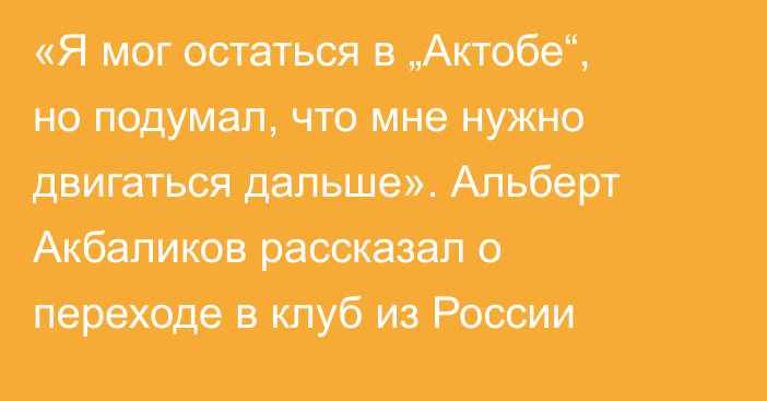 «Я мог остаться в „Актобе“, но подумал, что мне нужно двигаться дальше». Альберт Акбаликов рассказал о переходе в клуб из России