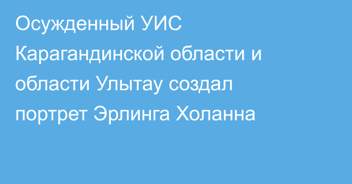 Осужденный УИС Карагандинской области и области Улытау создал портрет Эрлинга Холанна