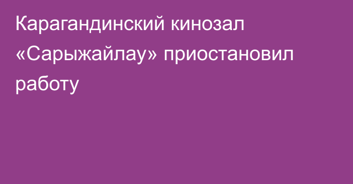 Карагандинский кинозал «Сарыжайлау» приостановил работу