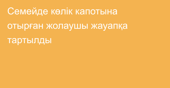 Семейде көлік капотына отырған жолаушы жауапқа тартылды