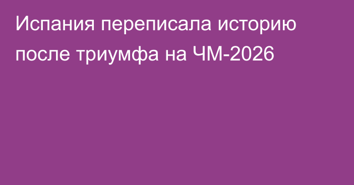 Испания переписала историю после триумфа на ЧМ-2026