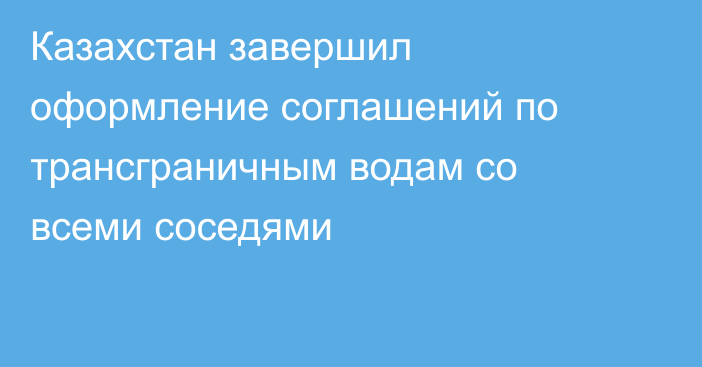 Казахстан завершил оформление соглашений по трансграничным водам со всеми соседями