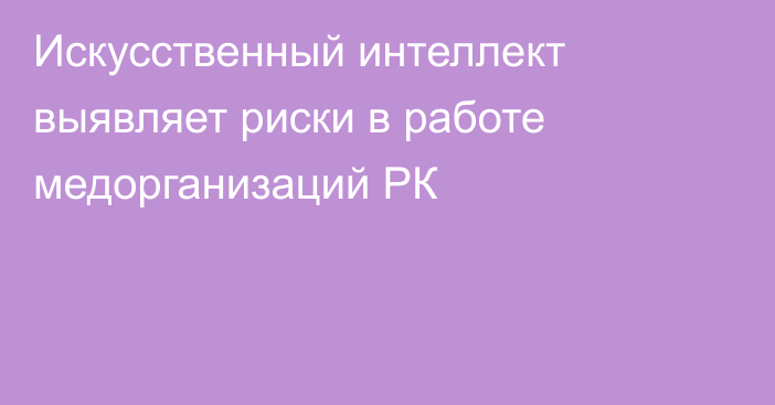 Искусственный интеллект выявляет риски в работе медорганизаций РК