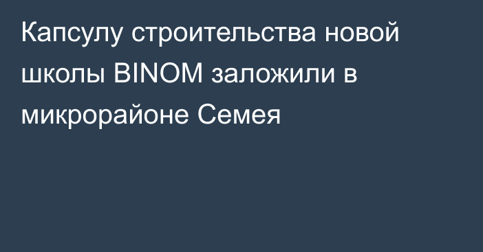 Капсулу строительства новой школы BINOM заложили в микрорайоне Семея