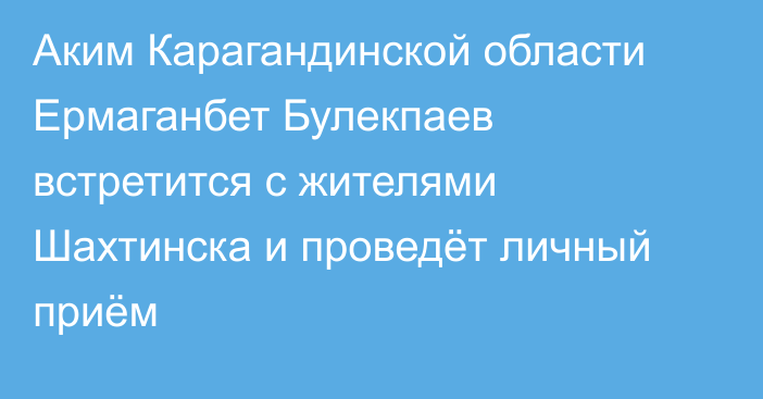 Аким Карагандинской области Ермаганбет Булекпаев встретится с жителями Шахтинска и проведёт личный приём