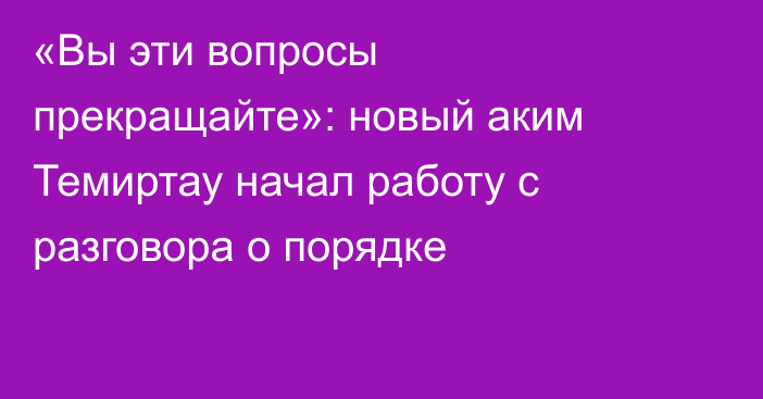 «Вы эти вопросы прекращайте»: новый аким Темиртау начал работу с разговора о порядке