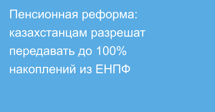 Пенсионная реформа: казахстанцам разрешат передавать до 100% накоплений из ЕНПФ