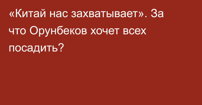 «Китай нас захватывает». За что Орунбеков хочет всех посадить? 