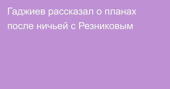Гаджиев рассказал о планах после ничьей с Резниковым