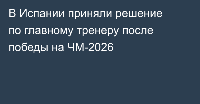 В Испании приняли решение по главному тренеру после победы на ЧМ-2026