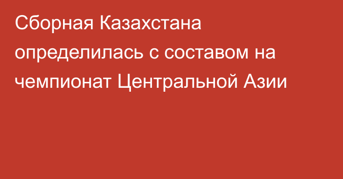 Сборная Казахстана определилась с составом на чемпионат Центральной Азии