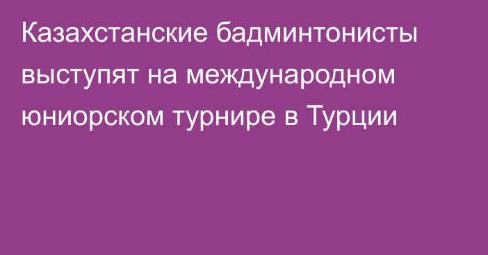 Казахстанские бадминтонисты выступят на международном юниорском турнире в Турции