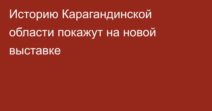 Историю Карагандинской области покажут на новой выставке