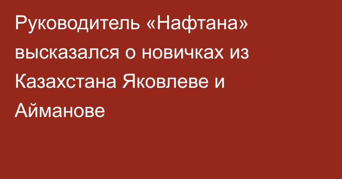 Руководитель «Нафтана» высказался о новичках из Казахстана Яковлеве и Айманове