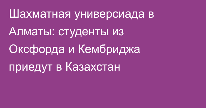 Шахматная универсиада в Алматы: студенты из Оксфорда и Кембриджа приедут в Казахстан
