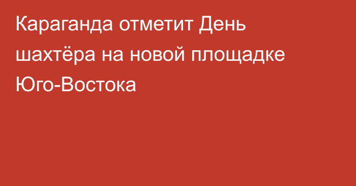 Караганда отметит День шахтёра на новой площадке Юго-Востока