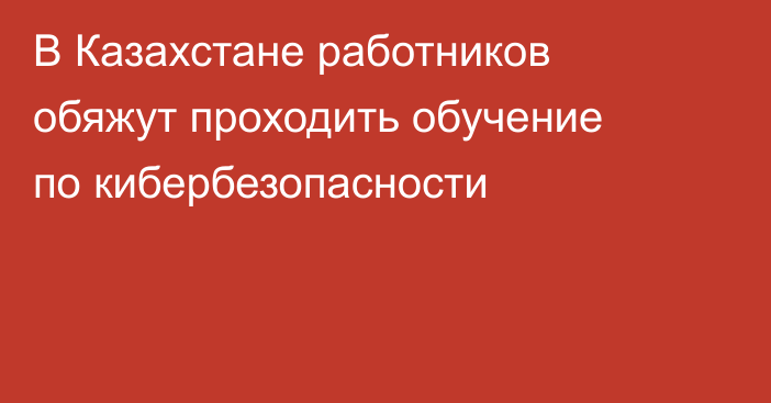 В Казахстане работников обяжут проходить обучение по кибербезопасности